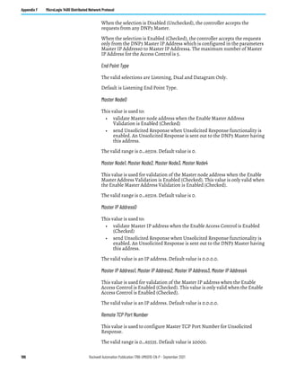 196 Rockwell Automation Publication 1766-UM001O-EN-P - September 2021
Appendix F MicroLogix 1400 Distributed Network Protocol
When the selection is Disabled (Unchecked), the controller accepts the
requests from any DNP3 Master.
When the selection is Enabled (Checked), the controller accepts the requests
only from the DNP3 Master IP Address which is configured in the parameters
Master IP Address0 to Master IP Address4. The maximum number of Master
IP Address for the Access Control is 5.
End Point Type
The valid selections are Listening, Dual and Datagram Only.
Default is Listening End Point Type.
Master Node0
This value is used to:
• validate Master node address when the Enable Master Address
Validation is Enabled (Checked)
• send Unsolicited Response when Unsolicited Response functionality is
enabled. An Unsolicited Response is sent out to the DNP3 Master having
this address.
The valid range is 0…65519. Default value is 0.
Master Node1, Master Node2, Master Node3, Master Node4
This value is used for validation of the Master node address when the Enable
Master Address Validation is Enabled (Checked). This value is only valid when
the Enable Master Address Validation is Enabled (Checked).
The valid range is 0…65519. Default value is 0.
Master IP Address0
This value is used to:
• validate Master IP address when the Enable Access Control is Enabled
(Checked)
• send Unsolicited Response when Unsolicited Response functionality is
enabled. An Unsolicited Response is sent out to the DNP3 Master having
this address.
The valid value is an IP address. Default value is 0.0.0.0.
Master IP Address1, Master IP Address2, Master IP Address3, Master IP Address4
This value is used for validation of the Master IP address when the Enable
Access Control is Enabled (Checked). This value is only valid when the Enable
Access Control is Enabled (Checked).
The valid value is an IP address. Default value is 0.0.0.0.
Remote TCP Port Number
This value is used to configure Master TCP Port Number for Unsolicited
Response.
The valid range is 0…65535. Default value is 20000.
 