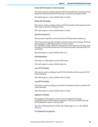 Rockwell Automation Publication 1766-UM001O-EN-P - September 2021 197
Appendix F MicroLogix 1400 Distributed Network Protocol
Remote UDP Port Number for Initial Unsolicited
This value is used to configure Master UDP Port Number for Initial Unsolicited
Response if the parameter End Point Type is selected as Datagram Only.
The valid range is 0…65535. Default value is 20000.
Remote UDP Port Number
This value is used to configure Master UDP Port Number if the parameter End
Point Type is selected as Datagram Only.
The valid range is 0…65535. Default value is 20000.
Keep Alive Interval (x1 s)
This parameter specifies a time interval for TCP Keep Alive mechanism.
If the timer times out, the controller transmits a keep-alive message. The keep-
alive message is a DNP Data Link Layer status request
(FC_REQUEST_LINK_STATUS). If a response is not received to the keep-alive
message, the controller deems the TCP connection broken and closes the TCP
connection.
The valid range is 1…65535. Default value is 10.
Slave Node Address
This value is a node address of this DNP3 Slave.
The valid range is 0…65519. Default value is 1.
Local TCP Port Number
This value is used to configure Local TCP Port Number which is used for TCP
socket listening.
The valid range is 0…65535. Default value is 20000.
Local UDP Port Number
This value is used to configure Local UDP Port Number which is used for UDP
socket listening.
The valid range is 0…65535. Default value is 20000.
Diagnostic File Number
The diagnostic file number is used to store the diagnostics for the
troubleshooting of DNP3 Ethernet subsystem. The status of DNP3 TCP and
UDP subsystem is stores to this data file.
The value of this parameter is N file only. Valid range is 0, 7, 9…255. Default
value is 0.
See Diagnostics on page 262.
 