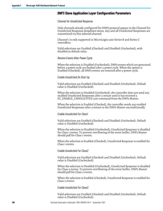 198 Rockwell Automation Publication 1766-UM001O-EN-P - September 2021
Appendix F MicroLogix 1400 Distributed Network Protocol
DNP3 Slave Application Layer Configuration Parameters
Channel for Unsolicited Response
Only channels already configured for DNP3 protocol appear in the Channel for
Unsolicited Response dropdown menu. Any and all Unsolicited Responses are
transmitted via this selected channel.
Channel 1 is only supported in MicroLogix 1400 Series B and Series C
controllers.
Valid selections are Enabled (Checked) and Disabled (Unchecked), with
disabled as default value.
Restore Events After Power Cycle
When the selection is Disabled (Unchecked), DNP3 events which are generated
before a power cycle are flushed after a power cycle. When the option is
Enabled (Checked), all DNP3 events are restored after a power cycle.
Enable Unsolicited On Start Up
Valid selections are Enabled (Checked) and Disabled (Unchecked). Default
value is Disabled (Unchecked).
When the selection is Disabled (Unchecked), the controller does not send any
enabled Unsolicited Responses after a restart until it has received a
FC_ENABLE_UNSOLICITED (20) command from the DNP3 Master.
When the selection is Enabled (Checked), the controller sends any enabled
Unsolicited Responses after a restart to the DNP3 Master unconditionally.
Enable Unsolicited For Class1
Valid selections are Enabled (Checked) and Disabled (Unchecked). Default
value is Disabled (Unchecked).
When the selection is Disabled (Unchecked), Unsolicited Response is disabled
for Class 1 events. To prevent overflowing of the event buffer, DNP3 Master
should poll for Class 1 events.
When the selection is Enabled (Checked), Unsolicited Response is enabled for
Class 1 events.
Enable Unsolicited For Class2
Valid selections are Enabled (Checked) and Disabled (Unchecked). Default
value is Disabled (Unchecked).
When the selection is Disabled (Unchecked), Unsolicited Response is disabled
for Class 2 events. To prevent overflowing of the event buffer, DNP3 Master
should poll for Class 2 events.
When the selection is Enabled (Checked), Unsolicited Response is enabled for
Class 2 events.
Enable Unsolicited For Class3
Valid selections are Enabled (Checked) and Disabled (Unchecked). Default
value is Disabled (Unchecked).
 