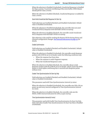 Rockwell Automation Publication 1766-UM001O-EN-P - September 2021 199
Appendix F MicroLogix 1400 Distributed Network Protocol
When the selection is Disabled (Unchecked), Unsolicited Response is disabled
for Class 3 events. To prevent overflowing of the event buffer, DNP3 Master
should poll for Class 3 events.
When the selection is Enabled (Checked), Unsolicited Response is enabled for
Class 3 events.
Send Initial Unsolicited Null Response On Start Up
Valid selections are Enabled (Checked) and Disabled (Unchecked). Default
value is Disabled (Unchecked).
When the selection is Disabled (Unchecked), the controller does not send
Unsolicited NULL Response with RESTART IIN bit on startup.
When the selection is Enabled (Checked), the controller sends Unsolicited
NULL Response with RESTART IIN bit on startup.
This selection is also used for sending the Restart IIN bit during Driver and
Channel configuration changes. See Internal Indications on page 213 for
details.
Enable Confirmation
Valid selections are Enabled (Checked) and Disabled (Unchecked). Default
value is Disabled (Unchecked).
When the selection is Disabled (Unchecked), the controller sends Response
packets with CON bit set in its header under the following conditions only:
• When the response has Event data.
• When the response is multi-fragment response.
• When the Unsolicited Response is sent.
When the selection is Enabled (Checked), the controller always sends
Response packets with the CON bit set in its header, which causes the DNP3
Master to send replies confirming that it received each Response packet
without error.
Enable Time Synchronization On Start Up Only
Valid selections are Enabled (Checked) and Disabled (Unchecked). Default
value is Disabled (Unchecked).
This parameter used with Time Synchronization Interval (x1 mins).
When the selection is Disabled (Unchecked), the controller sets IIN1.4 bit on
power up and every interval configured in Time Synchronization Interval
(x1 mins).
When the selection is Enabled (Checked), the controller only sets the
NEED_TIME Internal Indication bit (IIN1.4) upon startup.
Time Synchronization Interval (x1 mins)
This parameter used with Enable Time Synchronization On Start Up Only.
Only valid when Enable Time Synchronization On Start Up Only is Disabled
(Unchecked).
 