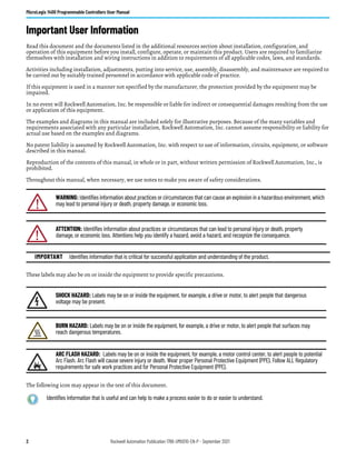 2 Rockwell Automation Publication 1766-UM001O-EN-P - September 2021
MicroLogix 1400 Programmable Controllers User Manual
Important User Information
Read this document and the documents listed in the additional resources section about installation, configuration, and
operation of this equipment before you install, configure, operate, or maintain this product. Users are required to familiarize
themselves with installation and wiring instructions in addition to requirements of all applicable codes, laws, and standards.
Activities including installation, adjustments, putting into service, use, assembly, disassembly, and maintenance are required to
be carried out by suitably trained personnel in accordance with applicable code of practice.
If this equipment is used in a manner not specified by the manufacturer, the protection provided by the equipment may be
impaired.
In no event will Rockwell Automation, Inc. be responsible or liable for indirect or consequential damages resulting from the use
or application of this equipment.
The examples and diagrams in this manual are included solely for illustrative purposes. Because of the many variables and
requirements associated with any particular installation, Rockwell Automation, Inc. cannot assume responsibility or liability for
actual use based on the examples and diagrams.
No patent liability is assumed by Rockwell Automation, Inc. with respect to use of information, circuits, equipment, or software
described in this manual.
Reproduction of the contents of this manual, in whole or in part, without written permission of Rockwell Automation, Inc., is
prohibited.
Throughout this manual, when necessary, we use notes to make you aware of safety considerations.
These labels may also be on or inside the equipment to provide specific precautions.
The following icon may appear in the text of this document.
WARNING: Identifies information about practices or circumstances that can cause an explosion in a hazardous environment, which
may lead to personal injury or death, property damage, or economic loss.
ATTENTION: Identifies information about practices or circumstances that can lead to personal injury or death, property
damage, or economic loss. Attentions help you identify a hazard, avoid a hazard, and recognize the consequence.
IMPORTANT Identifies information that is critical for successful application and understanding of the product.
SHOCK HAZARD: Labels may be on or inside the equipment, for example, a drive or motor, to alert people that dangerous
voltage may be present.
BURN HAZARD: Labels may be on or inside the equipment, for example, a drive or motor, to alert people that surfaces may
reach dangerous temperatures.
ARC FLASH HAZARD: Labels may be on or inside the equipment, for example, a motor control center, to alert people to potential
Arc Flash. Arc Flash will cause severe injury or death. Wear proper Personal Protective Equipment (PPE). Follow ALL Regulatory
requirements for safe work practices and for Personal Protective Equipment (PPE).
Identifies information that is useful and can help to make a process easier to do or easier to understand.
 