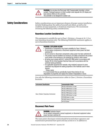 20 Rockwell Automation Publication 1766-UM001O-EN-P - September 2021
Chapter 2 Install Your Controller
Safety Considerations Safety considerations are an important element of proper system installation.
Actively thinking about the safety of yourself and others, as well as the
condition of your equipment, is of primary importance. We recommend
reviewing the following safety considerations.
Hazardous Location Considerations
This equipment is suitable for use in Class I, Division 2, Groups A, B, C, D or
non-hazardous locations only. The following WARNING statement applies to
use in hazardous locations.
Use only the following communication cables in Class I, Division 2 hazardous
locations.
Disconnect Main Power
The main power disconnect switch should be located where operators and
maintenance personnel have quick and easy access to it. In addition to
WARNING: Do not place the MicroLogix 1400 Programmable Controller in direct
sunlight. Prolonged exposure to direct sunlight could degrade the LCD display and
have adverse effects on the controller.
The controller is not designed for outdoor use.
WARNING: EXPLOSION HAZARD
• Substitution of components may impair suitability for Class I, Division 2.
• Do not replace components or disconnect equipment unless power has been
switched off.
• Do not connect or disconnect components unless power has been switched off.
• This product must be installed in an enclosure. All cables connected to the product
must remain in the enclosure or be protected by conduit or other means.
• All wiring must comply with N.E.C. article 501-10(b) and/or in accordance with
Section 18-1J2 of the Canadian Electrical Code, and in accordance with the
authority having jurisdiction.
• For applicable equipment (for example, relay modules), exposure to some
chemicals may degrade the sealing properties of the materials used in these
devices:
- Relays, epoxy
It is recommended that you periodically inspect these devices for any
degradation of properties and replace the module if degradation is found.
Environment Classification Communication Cables
Class I, Division 2 Hazardous Environment
1761-CBL-AC00 Series C or later
1761-CBL-AM00 Series C or later
1761-CBL-AP00 Series C or later
1761-CBL-PM02 Series C or later
1761-CBL-HM02 Series C or later
2707-NC9 Series C or later
1763-NC01 Series A or later
1747-CP3 Series
WARNING: Explosion Hazard
Do not replace components, connect equipment, or disconnect equipment unless
power has been switched off.
 