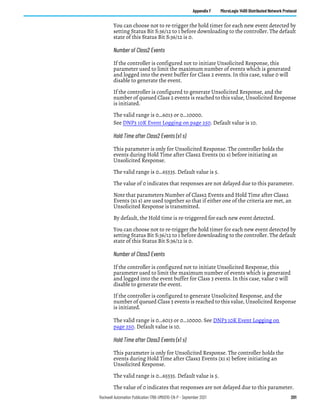 Rockwell Automation Publication 1766-UM001O-EN-P - September 2021 201
Appendix F MicroLogix 1400 Distributed Network Protocol
You can choose not to re-trigger the hold timer for each new event detected by
setting Status Bit S:36/12 to 1 before downloading to the controller. The default
state of this Status Bit S:36/12 is 0.
Number of Class2 Events
If the controller is configured not to initiate Unsolicited Response, this
parameter used to limit the maximum number of events which is generated
and logged into the event buffer for Class 2 events. In this case, value 0 will
disable to generate the event.
If the controller is configured to generate Unsolicited Response, and the
number of queued Class 2 events is reached to this value, Unsolicited Response
is initiated.
The valid range is 0…6013 or 0…10000.
See DNP3 10K Event Logging on page 250. Default value is 10.
Hold Time after Class2 Events (x1 s)
This parameter is only for Unsolicited Response. The controller holds the
events during Hold Time after Class2 Events (x1 s) before initiating an
Unsolicited Response.
The valid range is 0…65535. Default value is 5.
The value of 0 indicates that responses are not delayed due to this parameter.
Note that parameters Number of Class2 Events and Hold Time after Class2
Events (x1 s) are used together so that if either one of the criteria are met, an
Unsolicited Response is transmitted.
By default, the Hold time is re-triggered for each new event detected.
You can choose not to re-trigger the hold timer for each new event detected by
setting Status Bit S:36/12 to 1 before downloading to the controller. The default
state of this Status Bit S:36/12 is 0.
Number of Class3 Events
If the controller is configured not to initiate Unsolicited Response, this
parameter used to limit the maximum number of events which is generated
and logged into the event buffer for Class 3 events. In this case, value 0 will
disable to generate the event.
If the controller is configured to generate Unsolicited Response, and the
number of queued Class 3 events is reached to this value, Unsolicited Response
is initiated.
The valid range is 0…6013 or 0…10000. See DNP3 10K Event Logging on
page 250. Default value is 10.
Hold Time after Class3 Events (x1 s)
This parameter is only for Unsolicited Response. The controller holds the
events during Hold Time after Class3 Events (x1 s) before initiating an
Unsolicited Response.
The valid range is 0…65535. Default value is 5.
The value of 0 indicates that responses are not delayed due to this parameter.
 