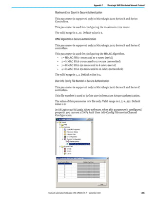 Rockwell Automation Publication 1766-UM001O-EN-P - September 2021 205
Appendix F MicroLogix 1400 Distributed Network Protocol
Maximum Error Count in Secure Authentication
This parameter is supported only in MicroLogix 1400 Series B and Series
Controllers.
This parameter is used for configuring the maximum error count.
The valid range is 0…10. Default value is 2.
HMAC Algorithm in Secure Authentication
This parameter is supported only in MicroLogix 1400 Series B and Series C
controllers.
This parameter is used for configuring the HMAC Algorithm.
• 1 = HMAC SHA-1 truncated to 4 octets (serial)
• 2 = HMAC SHA-1 truncated to 10 octets (networked)
• 3 = HMAC SHA-256 truncated to 8 octets (serial)
• 4 = HMAC SHA-256 truncated to 16 octets (networked)
The valid range is 1…4. Default value is 2.
User Info Config File Number in Secure Authentication
This parameter is supported only in MicroLogix 1400 Series B and Series C
controllers.
This file number is used to define user information Secure Authentication.
The value of this parameter is N file only. Valid range is 0, 7, 9…255. Default
value is 0.
In RSLogix 500/RSLogix Micro software, when this parameter is configured
properly, you can see a DNP3 Auth User Info Config File tree in Channel
Configuration.
 