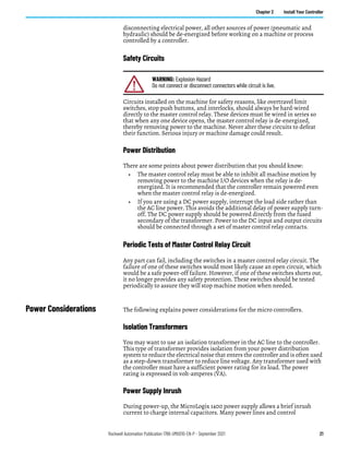 Rockwell Automation Publication 1766-UM001O-EN-P - September 2021 21
Chapter 2 Install Your Controller
disconnecting electrical power, all other sources of power (pneumatic and
hydraulic) should be de-energized before working on a machine or process
controlled by a controller.
Safety Circuits
Circuits installed on the machine for safety reasons, like overtravel limit
switches, stop push buttons, and interlocks, should always be hard-wired
directly to the master control relay. These devices must be wired in series so
that when any one device opens, the master control relay is de-energized,
thereby removing power to the machine. Never alter these circuits to defeat
their function. Serious injury or machine damage could result.
Power Distribution
There are some points about power distribution that you should know:
• The master control relay must be able to inhibit all machine motion by
removing power to the machine I/O devices when the relay is de-
energized. It is recommended that the controller remain powered even
when the master control relay is de-energized.
• If you are using a DC power supply, interrupt the load side rather than
the AC line power. This avoids the additional delay of power supply turn-
off. The DC power supply should be powered directly from the fused
secondary of the transformer. Power to the DC input and output circuits
should be connected through a set of master control relay contacts.
Periodic Tests of Master Control Relay Circuit
Any part can fail, including the switches in a master control relay circuit. The
failure of one of these switches would most likely cause an open circuit, which
would be a safe power-off failure. However, if one of these switches shorts out,
it no longer provides any safety protection. These switches should be tested
periodically to assure they will stop machine motion when needed.
Power Considerations The following explains power considerations for the micro controllers.
Isolation Transformers
You may want to use an isolation transformer in the AC line to the controller.
This type of transformer provides isolation from your power distribution
system to reduce the electrical noise that enters the controller and is often used
as a step-down transformer to reduce line voltage. Any transformer used with
the controller must have a sufficient power rating for its load. The power
rating is expressed in volt-amperes (VA).
Power Supply Inrush
During power-up, the MicroLogix 1400 power supply allows a brief inrush
current to charge internal capacitors. Many power lines and control
WARNING: Explosion Hazard
Do not connect or disconnect connectors while circuit is live.
 