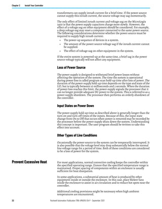 22 Rockwell Automation Publication 1766-UM001O-EN-P - September 2021
Chapter 2 Install Your Controller
transformers can supply inrush current for a brief time. If the power source
cannot supply this inrush current, the source voltage may sag momentarily.
The only effect of limited inrush current and voltage sag on the MicroLogix
1400 is that the power supply capacitors charge more slowly. However, the
effect of a voltage sag on other equipment should be considered. For example,
a deep voltage sag may reset a computer connected to the same power source.
The following considerations determine whether the power source must be
required to supply high inrush current:
• The power-up sequence of devices in a system.
• The amount of the power source voltage sag if the inrush current cannot
be supplied.
• The effect of voltage sag on other equipment in the system.
If the entire system is powered-up at the same time, a brief sag in the power
source voltage typically will not affect any equipment.
Loss of Power Source
The power supply is designed to withstand brief power losses without
affecting the operation of the system. The time the system is operational
during power loss is called program scan hold-up time after loss of power. The
duration of the power supply hold-up time depends on the type and state of the
I/O, but is typically between 10 milliseconds and 3 seconds. When the duration
of power loss reaches this limit, the power supply signals the processor that it
can no longer provide adequate DC power to the system. This is referred to as a
power supply shutdown. The processor then performs an orderly shutdown of
the controller.
Input States on Power Down
The power supply hold-up time as described above is generally longer than the
turn-on and turn-off times of the inputs. Because of this, the input state
change from On to Off that occurs when power is removed may be recorded by
the processor before the power supply shuts down the system. Understanding
this concept is important. The user program should be written to take this
effect into account.
Other Types of Line Conditions
Occasionally the power source to the system can be temporarily interrupted. It
is also possible that the voltage level may drop substantially below the normal
line voltage range for a period of time. Both of these conditions are considered
to be a loss of power for the system.
Prevent Excessive Heat For most applications, normal convective cooling keeps the controller within
the specified operating range. Ensure that the specified temperature range is
maintained. Proper spacing of components within an enclosure is usually
sufficient for heat dissipation.
In some applications, a substantial amount of heat is produced by other
equipment inside or outside the enclosure. In this case, place blower fans
inside the enclosure to assist in air circulation and to reduce hot spots near the
controller.
Additional cooling provisions might be necessary when high ambient
temperatures are encountered.
 