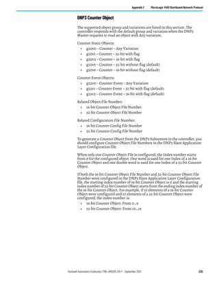 Rockwell Automation Publication 1766-UM001O-EN-P - September 2021 225
Appendix F MicroLogix 1400 Distributed Network Protocol
DNP3 Counter Object
The supported object group and variations are listed in this section. The
controller responds with the default group and variation when the DNP3
Master requests to read an object with Any variation.
Counter Static Objects:
• g20v0 – Counter – Any Variation
• g20v1 – Counter – 32-bit with flag
• g20v2 – Counter – 16-bit with flag
• g20v5 – Counter – 32-bit without flag (default)
• g20v6 – Counter – 16-bit without flag (default)
Counter Event Objects:
• g22v0 – Counter Event – Any Variation
• g22v1 – Counter Event – 32-bit with flag (default)
• g22v2 – Counter Event – 16-bit with flag (default)
Related Object File Number:
• 16-bit Counter Object File Number
• 32-bit Counter Object File Number
Related Configuration File Number:
• 16-bit Counter Config File Number
• 32-bit Counter Config File Number
To generate a Counter Object from the DNP3 Subsystem in the controller, you
should configure Counter Object File Numbers in the DNP3 Slave Application
Layer Configuration file.
When only one Counter Object File is configured, the Index number starts
from 0 for the configured object. One word is used for one Index of a 16-bit
Counter Object and one double word is used for one Index of a 32-bit Counter
Object.
If both the 16-bit Counter Object File Number and 32-bit Counter Object File
Number were configured in the DNP3 Slave Application Layer Configuration
file, the starting index number of 16-bit Counter Object is 0 and the starting
index number of 32-bit Counter Object starts from the ending index number of
the 16-bit Counter Object. For example, if 10 elements of a 16-bit Counter
Object were configured and 10 elements of a 32-bit Counter Object were
configured, the index number is:
• 16-bit Counter Object: From 0…9
• 32-bit Counter Object: From 10…19
 