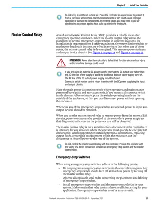 Rockwell Automation Publication 1766-UM001O-EN-P - September 2021 23
Chapter 2 Install Your Controller
Master Control Relay A hard-wired Master Control Relay (MCR) provides a reliable means for
emergency machine shutdown. Since the master control relay allows the
placement of several emergency-stop switches in different locations, its
installation is important from a safety standpoint. Overtravel limit switches or
mushroom-head push buttons are wired in series so that when any of them
opens, the master control relay is de-energized. This removes power to input
and output device circuits. See Figure 3 on page 24 and Figure 4 on page 25.
Place the main power disconnect switch where operators and maintenance
personnel have quick and easy access to it. If you mount a disconnect switch
inside the controller enclosure, place the switch operating handle on the
outside of the enclosure, so that you can disconnect power without opening
the enclosure.
Whenever any of the emergency-stop switches are opened, power to input and
output devices should be removed.
When you use the master control relay to remove power from the external I/O
circuits, power continues to be provided to the controller’s power supply so
that diagnostic indicators on the processor can still be observed.
The master control relay is not a substitute for a disconnect to the controller. It
is intended for any situation where the operator must quickly de-energize I/O
devices only. When inspecting or installing terminal connections, replacing
output fuses, or working on equipment within the enclosure, use the
disconnect to shut off power to the rest of the system.
Emergency-Stop Switches
When using emergency-stop switches, adhere to the following points:
• Do not program emergency-stop switches in the controller program. Any
emergency-stop switch should turn off all machine power by turning off
the master control relay.
• Observe all applicable local codes concerning the placement and labeling
of emergency-stop switches.
• Install emergency-stop switches and the master control relay in your
system. Make certain that relay contacts have a sufficient rating for your
application. Emergency-stop switches must be easy to reach.
Do not bring in unfiltered outside air. Place the controller in an enclosure to protect it
from a corrosive atmosphere. Harmful contaminants or dirt could cause improper
operation or damage to components. In extreme cases, you may need to use air
conditioning to protect against heat build-up within the enclosure.
ATTENTION: Never alter these circuits to defeat their function since serious injury
and/or machine damage could result.
If you are using an external DC power supply, interrupt the DC output side rather than
the AC line side of the supply to avoid the additional delay of power supply turn-off.
The AC line of the DC output power supply should be fused.
Connect a set of master control relays in series with the DC power supplying the input
and output circuits.
Do not control the master control relay with the controller. Provide the operator with
the safety of a direct connection between an emergency-stop switch and the master
control relay.
 