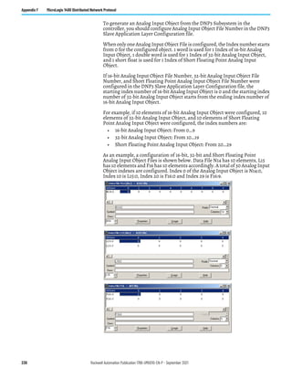 230 Rockwell Automation Publication 1766-UM001O-EN-P - September 2021
Appendix F MicroLogix 1400 Distributed Network Protocol
To generate an Analog Input Object from the DNP3 Subsystem in the
controller, you should configure Analog Input Object File Number in the DNP3
Slave Application Layer Configuration file.
When only one Analog Input Object File is configured, the Index number starts
from 0 for the configured object. 1 word is used for 1 Index of 16-bit Analog
Input Object, 1 double word is used for 1 Index of 32-bit Analog Input Object,
and 1 short float is used for 1 Index of Short Floating Point Analog Input
Object.
If 16-bit Analog Input Object File Number, 32-bit Analog Input Object File
Number, and Short Floating Point Analog Input Object File Number were
configured in the DNP3 Slave Application Layer Configuration file, the
starting index number of 16-bit Analog Input Object is 0 and the starting index
number of 32-bit Analog Input Object starts from the ending index number of
16-bit Analog Input Object.
For example, if 10 elements of 16-bit Analog Input Object were configured, 10
elements of 32-bit Analog Input Object, and 10 elements of Short Floating
Point Analog Input Object were configured, the index numbers are:
• 16-bit Analog Input Object: From 0…9
• 32-bit Analog Input Object: From 10…19
• Short Floating Point Analog Input Object: From 20…29
As an example, a configuration of 16-bit, 32-bit and Short Floating Point
Analog Input Object Files is shown below. Data File N14 has 10 elements, L15
has 10 elements and F16 has 10 elements accordingly. A total of 30 Analog Input
Object indexes are configured. Index 0 of the Analog Input Object is N14:0,
Index 10 is L15:0, Index 20 is F16:0 and Index 29 is F16:9.
 