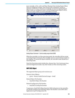 Rockwell Automation Publication 1766-UM001O-EN-P - September 2021 233
Appendix F MicroLogix 1400 Distributed Network Protocol
As an example, 16-bit, 32-bit and Short Floating Point Analog Output Object
Files are configured as below. Data File N17 has 10 elements, L18 has 10
elements and F19 has 10 elements accordingly. A total of 30 Analog Output
Object index are configured. Index 0 of the Analog Output Object is N17:0,
Index 10 is L18:0, Index 20 is F19:0 and Index 29 is F19:9.
Analog Output Command – Control analog output block (AOB)
When the controller is in Non-executing mode, the controller will not accept
an Analog Output Command. The controller returns a Control Status Code 7 in
the response. To access the objects 41(AOB), the controller mode should be in
Executing mode.
Note that Executing mode includes Run, Remote Run, Test Continuous Scan,
and Test Single Scan modes. Any other modes are Non-executing modes.
DNP3 BCD Object
The supported object group and variations are:
Numeric Static Objects:
• g101v1 – Binary-Coded Decimal Integer – Small
Related Object File Number:
• Small BCD Object File Number
Related Configuration File Number:
• Small BCD Config File Number
To generate a Small BCD Object from the DNP3 Subsystem in the controller,
you should configure the Small BCD Object File Number in the DNP3 Slave
Application Layer Configuration file.
 