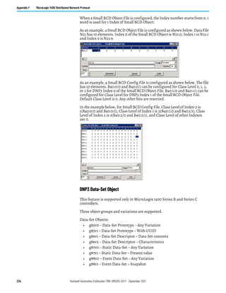 234 Rockwell Automation Publication 1766-UM001O-EN-P - September 2021
Appendix F MicroLogix 1400 Distributed Network Protocol
When a Small BCD Object File is configured, the Index number starts from 0. 1
word is used for 1 Index of Small BCD Object.
As an example, a Small BCD Object File is configured as shown below. Data File
N21 has 10 elements. Index 0 of the Small BCD Object is N21:0, Index 1 is N21:1
and Index 9 is N21:9.
As an example, a Small BCD Config File is configured as shown below. The file
has 10 elements. B40:0/0 and B40:0/1 can be configured for Class Level 0, 1, 2,
or 3 for DNP3 Index 0 of the Small BCD Object File. B40:1/0 and B40:1/1 can be
configured for Class Level for DNP3 Index 1 of the Small BCD Object File.
Default Class Level is 0. Any other bits are reserved.
In the example below, for Small BCD Config File, Class Level of Index 0 is
1(B40:0/0 and B40:0/1), Class Level of Index 1 is 2(B40:1/0 and B40:1/1), Class
Level of Index 2 is 3(B40:2/0 and B40:2/1), and Class Level of other Indexes
are 0.
DNP3 Data-Set Object
This feature is supported only in MicroLogix 1400 Series B and Series C
controllers.
These object groups and variations are supported.
Data-Set Objects:
• g85v0 – Data-Set Prototype – Any Variation
• g85v1 – Data-Set Prototype – With UUID
• g86v1 – Data-Set Descriptor – Data-Set contents
• g86v2 – Data-Set Descriptor – Characteristics
• g87v0 – Static Data-Set – Any Variation
• g87v1 – Static Data-Set – Present value
• g88v0 – Event Data-Set – Any Variation
• g88v1 – Event Data-Set – Snapshot
 