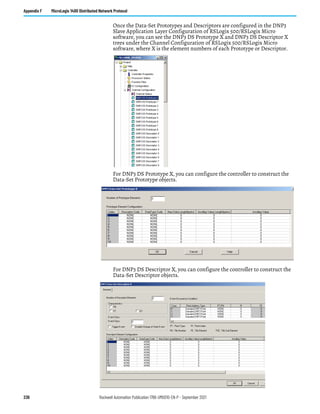 236 Rockwell Automation Publication 1766-UM001O-EN-P - September 2021
Appendix F MicroLogix 1400 Distributed Network Protocol
Once the Data-Set Prototypes and Descriptors are configured in the DNP3
Slave Application Layer Configuration of RSLogix 500/RSLogix Micro
software, you can see the DNP3 DS Prototype X and DNP3 DS Descriptor X
trees under the Channel Configuration of RSLogix 500/RSLogix Micro
software, where X is the element numbers of each Prototype or Descriptor.
For DNP3 DS Prototype X, you can configure the controller to construct the
Data-Set Prototype objects.
For DNP3 DS Descriptor X, you can configure the controller to construct the
Data-Set Descriptor objects.
 