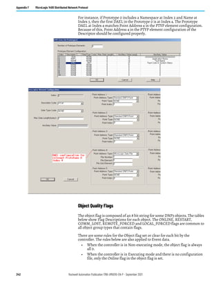 242 Rockwell Automation Publication 1766-UM001O-EN-P - September 2021
Appendix F MicroLogix 1400 Distributed Network Protocol
For instance, if Prototype 0 includes a Namespace at Index 2 and Name at
Index 3, then the first DAEL in the Prototype 0 is at Index 4. The Prototype
DAEL at Index 4 matches Point Address 4 in the PTYP element configuration.
Because of this, Point Address 4 in the PTYP element configuration of the
Descriptor should be configured properly.
Object Quality Flags
The object flag is composed of an 8 bit string for some DNP3 objects. The tables
below show Flag Descriptions for each object. The ONLINE, RESTART,
COMM_LOST, REMOTE_FORCED and LOCAL_FORCED flags are common to
all object group types that contain flags.
There are some rules for the Object flag set or clear for each bit by the
controller. The rules below are also applied to Event data.
• When the controller is in Non-executing mode, the object flag is always
all 0.
• When the controller is in Executing mode and there is no configuration
file, only the Online flag in the object flag is set.
 