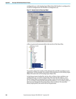 248 Rockwell Automation Publication 1766-UM001O-EN-P - September 2021
Appendix F MicroLogix 1400 Distributed Network Protocol
configured to 30. 16-bit Analog Input Object Data File Number is configured to
14 and its Configuration File Number is configured to 36.
Figure 74 - Generate Events for Binary Input Object
4 files are generated automatically in the tree list of the Data Files.
You need to adjust the number of the elements for each file according to your
application. In this example, the number of the elements is 10 for Binary Input
Object File and 10 for 16-bit Analog Input Object File.
In the Binary Input Config File, the bit 1/bit 0 of B30:0, B30:1 and B30:2 are
configured to 0/1, 1/0 and 1/1 respectively. The event for the index 0…15 of
Binary Input Object are generated as a Class 1 event, the event for the index
16…31, as a Class 2 event and the event for the index 32…47, as a Class 3 event, if
there are any changes for the points (B10:0, B10:1 or B10:2). For any other
Binary Input points, the events will not be generated.
 