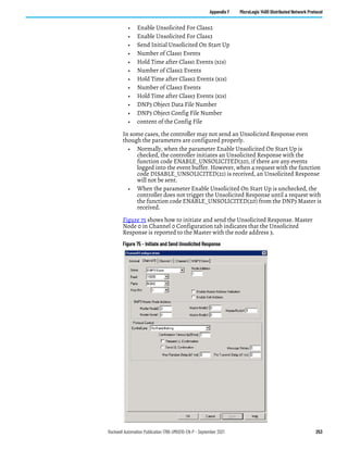 Rockwell Automation Publication 1766-UM001O-EN-P - September 2021 253
Appendix F MicroLogix 1400 Distributed Network Protocol
• Enable Unsolicited For Class2
• Enable Unsolicited For Class3
• Send Initial Unsolicited On Start Up
• Number of Class1 Events
• Hold Time after Class1 Events (x1s)
• Number of Class2 Events
• Hold Time after Class2 Events (x1s)
• Number of Class3 Events
• Hold Time after Class3 Events (x1s)
• DNP3 Object Data File Number
• DNP3 Object Config File Number
• content of the Config File
In some cases, the controller may not send an Unsolicited Response even
though the parameters are configured properly.
• Normally, when the parameter Enable Unsolicited On Start Up is
checked, the controller initiates an Unsolicited Response with the
function code ENABLE_UNSOLICITED(20), if there are any events
logged into the event buffer. However, when a request with the function
code DISABLE_UNSOLICITED(21) is received, an Unsolicited Response
will not be sent.
• When the parameter Enable Unsolicited On Start Up is unchecked, the
controller does not trigger the Unsolicited Response until a request with
the function code ENABLE_UNSOLICITED(20) from the DNP3 Master is
received.
Figure 75 shows how to initiate and send the Unsolicited Response. Master
Node 0 in Channel 0 Configuration tab indicates that the Unsolicited
Response is reported to the Master with the node address 3.
Figure 75 - Initiate and Send Unsolicited Response
 