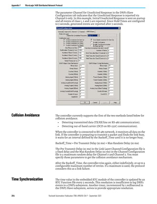 254 Rockwell Automation Publication 1766-UM001O-EN-P - September 2021
Appendix F MicroLogix 1400 Distributed Network Protocol
The parameter Channel for Unsolicited Response in the DNP3 Slave
Configuration tab indicates that the Unsolicited Response is reported via
Channel 0 only. In this example, Initial Unsolicited Response is sent on startup
and all events of class 1, 2 and 3 are reported. Since Hold Times are configured
to 5 seconds, generated events are reported after 5 seconds.
Collision Avoidance The controller currently supports the first of the two methods listed below for
collision avoidance.
• Detecting transmitted data (TX/RX line on RS-485 communication).
• Detecting out-of-band carrier (DCD on RS-232C communication).
When the controller is connected to RS-485 network, it monitors all data on the
link. If the controller is preparing to transmit a packet and finds the link busy,
it waits for an interval defined by the Backoff_Time until it is no longer busy.
Backoff_Time = Pre Transmit Delay (x1 ms) + Max Random Delay (x1 ms)
The Pre Transmit Delay (x1 ms) in the Link Layer Channel Configuration file is
a fixed delay and the Max Random Delay (x1 ms) in the Channel Configuration
file is a maximum random delay for Channel 0 and Channel 2. You must
specify those parameters to get the collision avoidance mechanism.
After the Backoff_Time, the controller tries again, either indefinitely, or up to a
configurable maximum number of retries. If a maximum is used, the protocol
considers this as a link failure.
Time Synchronization The time value in the embedded RTC module of the controller is updated by an
RTC Function file every 2 seconds. This resolution is insufficient to log DNP3
events in a DNP3 subsystem. Another timer, incremented by 1 millisecond in
the DNP3 Slave subsystem, serves to provide appropriate resolution.
 