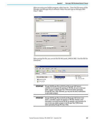 Rockwell Automation Publication 1766-UM001O-EN-P - September 2021 257
Appendix F MicroLogix 1400 Distributed Network Protocol
After you write your ladder program, select Save As … from the File menu of the
RSLogix 500/RSLogix Micro software. Select the save type as RSLogix IMG
Files (*.IMG).
After saving the file, you can see the file ML1400A_DNP3S.IMG. Use this file for
download.
IMPORTANT RSLogix 500/RSLogix Micro v8.10.00 and MicroLogix 1400 Series A
controllers do not support the opening of *.IMG files. Be sure to store your
ladder program in the RSLogix Files (*.RSS) format before generating
RSLogix IMG Files (*.IMG). Otherwise, you may lose the latest modifications
to your ladder program.
IMPORTANT RSLogix 500/RSLogix Micro v8.30.00 and MicroLogix 1400 Series B and
Series C controllers support the opening of *.IMG files. However, some
information is not stored into the IMG file, for example, rung comments. Be
sure to store your ladder program in the RSLogix Files (*.RSS) format
before generating RSLogix IMG Files (*.IMG).
 