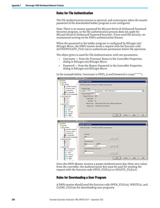258 Rockwell Automation Publication 1766-UM001O-EN-P - September 2021
Appendix F MicroLogix 1400 Distributed Network Protocol
Rules for File Authentication
The File Authentication process is optional, and unnecessary when the master
password of the downloaded ladder program is not configured.
Note: There is no master password for ML1400 Series B (Enhanced Password
Security) program, so the file authentication process does not apply for
ML1400 Series B (Enhanced Password Security). If you need file security, we
recommend turning on the DNP3 authentication feature.
When the password in the ladder program is configured by RSLogix 500/
RSLogix Micro, the DNP3 master sends a request with the function code
AUTHENTICATE_FILE (29) to authenticate permission before file operation.
The object g70v2 is used for File Authentication, with two parameters:
• Username — from the Processor Name in the Controller Properties
dialog in RSLogix 500/RSLogix Micro
• Password — from the Master Password in the Controller Properties
dialog in RSLogix 500/RSLogix Micro.
In the example below, Username is DNP3_A and Password is 12345(*****).
Once the DNP3 Master receives a proper Authentication Key (Non-zero value)
from the controller, the Authentication Key must be used for sending the
request with the function code OPEN_FILE(25) or DELETE_FILE(27).
Rules for Downloading a User Program
A DNP3 master should send the function code OPEN_FILE(25), WRITE(2), and
CLOSE_FILE(26) for downloading user programs.
 