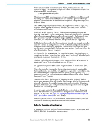 Rockwell Automation Publication 1766-UM001O-EN-P - September 2021 259
Appendix F MicroLogix 1400 Distributed Network Protocol
When a master sends the function code OPEN_FILE(25) with the file
command object, the file name string in File command object must be in this
directory and file name format:
• /EXE/[processorName].IMG
The directory and file name extension string must all be in capital letters and
the string size cannot be exceed 64 bytes. The file name [processorName] is
from the Processor Name in the Controller Properties dialog in RSLogix 500/
RSLogix Micro.
This ladder program [processorName].IMG is generated from RSLogix 500/
RSLogix Micro. DNP3 Master should send the [processorName].IMG file
without any modification.
When the MicroLogix 1400 Series A controller receives a request with the
function code WRITE(2) for User Program download, the controller activates
all configurations as well as channel configurations after the last application
file segment is received. For the MicroLogix 1400 Series B and Series C
controller, the function code Activate Configuration (0x1F) is supported.
Unlike Series A controller, the MicroLogix 1400 Series B and Series C controller
does not activate all configurations as well as channel configurations after the
last application file segment is received. To activate all configurations, you
need to send a command with the function code, Activate Configuration (0x1F)
after downloading the user program.
Maximum file size is 384 Kbytes. The controller supports downloading up to
256 Kbyte size of user program when Recipe is not configured. When Recipe is
configured, Maximum file size is 384 Kbytes.
The first application segment of the ladder program should be larger than or
equal to the size of System Exe File structure, 64 bytes.
An application segment of the ladder program cannot be exceed 2048 bytes.
When the controller receives the first application segment, it acquires Edit
Resource from the system. If the last application segment is received properly,
the controller returns Edit Resource to the system. After acquiring Edit
Resource, each of the application segments should be received within the Edit
Resource/Owner Timeout.
The controller checks the integrity of the program after receiving the last
application segment. If the downloaded user program fails the integrity check,
controller clears the downloaded user program and restores the default user
program. In this case, the configured Channel configuration is not changed
from the last valid configuration.
A user program cannot be downloaded while the controller is in Executing
mode. Before downloading, send a mode change request with the function
code STOP_APPL(18). See Start and Stop User Programs (Mode Change) via
DNP3 Network on page 260 for more details.
Executing modes include Run, Remote Run, Test Continuous Scan, and Test
Single Scan modes. Any others are Non-executing modes.
Rules for Uploading a User Program
A DNP3 master should send the function code OPEN_FILE(25), READ(1), and
CLOSE_FILE(26) for uploading user programs.
 