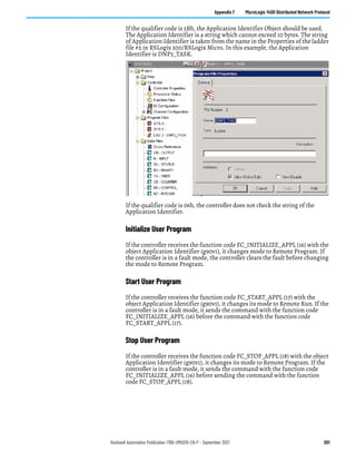 Rockwell Automation Publication 1766-UM001O-EN-P - September 2021 261
Appendix F MicroLogix 1400 Distributed Network Protocol
If the qualifier code is 5Bh, the Application Identifier Object should be used.
The Application Identifier is a string which cannot exceed 10 bytes. The string
of Application Identifier is taken from the name in the Properties of the ladder
file #2 in RSLogix 500/RSLogix Micro. In this example, the Application
Identifier is DNP3_TASK.
If the qualifier code is 06h, the controller does not check the string of the
Application Identifier.
Initialize User Program
If the controller receives the function code FC_INITIALIZE_APPL (16) with the
object Application Identifier (g90v1), it changes mode to Remote Program. If
the controller is in a fault mode, the controller clears the fault before changing
the mode to Remote Program.
Start User Program
If the controller receives the function code FC_START_APPL (17) with the
object Application Identifier (g90v1), it changes its mode to Remote Run. If the
controller is in a fault mode, it sends the command with the function code
FC_INITIALIZE_APPL (16) before the command with the function code
FC_START_APPL (17).
Stop User Program
If the controller receives the function code FC_STOP_APPL (18) with the object
Application Identifier (g90v1), it changes its mode to Remote Program. If the
controller is in a fault mode, it sends the command with the function code
FC_INITIALIZE_APPL (16) before sending the command with the function
code FC_STOP_APPL (18).
 