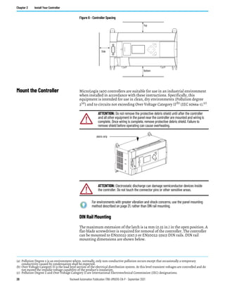 28 Rockwell Automation Publication 1766-UM001O-EN-P - September 2021
Chapter 2 Install Your Controller
Figure 6 - Controller Spacing
Mount the Controller MicroLogix 1400 controllers are suitable for use in an industrial environment
when installed in accordance with these instructions. Specifically, this
equipment is intended for use in clean, dry environments (Pollution degree
2(a)) and to circuits not exceeding Over Voltage Category II(b) (IEC 60664-1).(c)
DIN Rail Mounting
The maximum extension of the latch is 14 mm (0.55 in.) in the open position. A
flat-blade screwdriver is required for removal of the controller. The controller
can be mounted to EN50022-35x7.5 or EN50022-35x15 DIN rails. DIN rail
mounting dimensions are shown below.
ESC
OK
Top
Bottom
Side
(a) Pollution Degree 2 is an environment where, normally, only non-conductive pollution occurs except that occasionally a temporary
conductivity caused by condensation shall be expected.
(b) Over Voltage Category II is the load level section of the electrical distribution system. At this level transient voltages are controlled and do
not exceed the impulse voltage capability of the product’s insulation.
(c) Pollution Degree 2 and Over Voltage Category II are International Electrotechnical Commission (IEC) designations.
ATTENTION: Do not remove the protective debris shield until after the controller
and all other equipment in the panel near the controller are mounted and wiring is
complete. Once wiring is complete, remove protective debris shield. Failure to
remove shield before operating can cause overheating.
ATTENTION: Electrostatic discharge can damage semiconductor devices inside
the controller. Do not touch the connector pins or other sensitive areas.
For environments with greater vibration and shock concerns, use the panel mounting
method described on page 21, rather than DIN rail mounting.
debris strip
 
