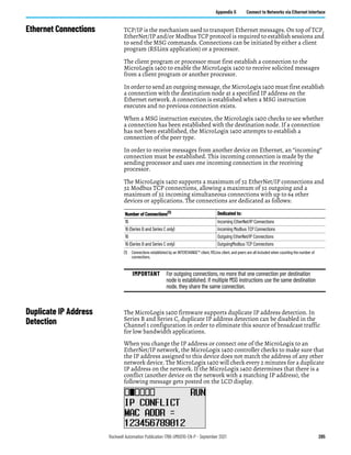Rockwell Automation Publication 1766-UM001O-EN-P - September 2021 285
Appendix G Connect to Networks via Ethernet Interface
Ethernet Connections TCP/IP is the mechanism used to transport Ethernet messages. On top of TCP,
EtherNet/IP and/or Modbus TCP protocol is required to establish sessions and
to send the MSG commands. Connections can be initiated by either a client
program (RSLinx application) or a processor.
The client program or processor must first establish a connection to the
MicroLogix 1400 to enable the MicroLogix 1400 to receive solicited messages
from a client program or another processor.
In order to send an outgoing message, the MicroLogix 1400 must first establish
a connection with the destination node at a specified IP address on the
Ethernet network. A connection is established when a MSG instruction
executes and no previous connection exists.
When a MSG instruction executes, the MicroLogix 1400 checks to see whether
a connection has been established with the destination node. If a connection
has not been established, the MicroLogix 1400 attempts to establish a
connection of the peer type.
In order to receive messages from another device on Ethernet, an “incoming”
connection must be established. This incoming connection is made by the
sending processor and uses one incoming connection in the receiving
processor.
The MicroLogix 1400 supports a maximum of 32 EtherNet/IP connections and
32 Modbus TCP connections, allowing a maximum of 32 outgoing and a
maximum of 32 incoming simultaneous connections with up to 64 other
devices or applications. The connections are dedicated as follows:
Duplicate IP Address
Detection
The MicroLogix 1400 firmware supports duplicate IP address detection. In
Series B and Series C, duplicate IP address detection can be disabled in the
Channel 1 configuration in order to eliminate this source of broadcast traffic
for low bandwidth applications.
When you change the IP address or connect one of the MicroLogix to an
EtherNet/IP network, the MicroLogix 1400 controller checks to make sure that
the IP address assigned to this device does not match the address of any other
network device. The MicroLogix 1400 will check every 2 minutes for a duplicate
IP address on the network. If the MicroLogix 1400 determines that there is a
conflict (another device on the network with a matching IP address), the
following message gets posted on the LCD display.
Number of Connections(1)
(1) Connections established by an INTERCHANGE™ client, RSLinx client, and peers are all included when counting the number of
connections.
Dedicated to:
16 Incoming EtherNet/IP Connections
16 (Series B and Series C only) Incoming Modbus TCP Connections
16 Outgoing EtherNet/IP Connections
16 (Series B and Series C only) OutgoingModbus TCP Connections
IMPORTANT For outgoing connections, no more that one connection per destination
node is established. If multiple MSG instructions use the same destination
node, they share the same connection.
 