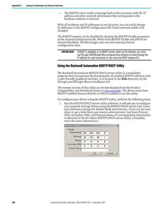288 Rockwell Automation Publication 1766-UM001O-EN-P - September 2021
Appendix G Connect to Networks via Ethernet Interface
• The BOOTP server sends a message back to the processor with the IP
address and other network information that corresponds to the
hardware address it received.
With all hardware and IP addresses in one location, you can easily change
IP addresses in the BOOTP configuration file if your network needs to be
changed.
The BOOTP request can be disabled by clearing the BOOTP Enable parameter
in the channel configuration file. When both BOOTP Enable and DHCP are
cleared (disabled), the MicroLogix 1400 uses the existing channel
configuration data.
Using the Rockwell Automation BOOTP/DHCP Utility
The Rockwell Automation BOOTP/DHCP server utility is a standalone
program that incorporates the functionality of standard BOOTP software with
a user-friendly graphical interface. It is located in the Utils directory on the
RSLogix 500/RSLogix Micro installation CD.
The newest version of the utility can be downloaded from the Product
Compatibility and Download Center at rok.auto/pcdc. The device must have
BOOTP enabled (factory default) or DHCP enabled to use the utility.
To configure your device using the BOOTP utility, perform the following steps.
1. Run the BOOTP/DHCP server utility software. It will ask you to configure
your network settings before using the BOOTP/DHCP server tool. Enter
your Ethernet settings for Subnet Mask and Gateway. If you are not sure
about it, get a help from your system administrator. Just leave Primary
DNS, Secondary DNS, and Domain Name (If corresponding information
is allocated to the PC where BOOTP/DHCP server utility is installed,
enter the same information.)
IMPORTANT If BOOTP is disabled, or no BOOTP server exists on the network, you must
use RSLogix 500/RSLogix Micro programming software to enter/change the
IP address for each processor or you must use DHCP instead of it.
 