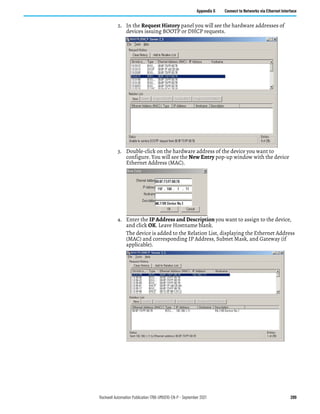 Rockwell Automation Publication 1766-UM001O-EN-P - September 2021 289
Appendix G Connect to Networks via Ethernet Interface
2. In the Request History panel you will see the hardware addresses of
devices issuing BOOTP or DHCP requests.
3. Double-click on the hardware address of the device you want to
configure. You will see the New Entry pop-up window with the device
Ethernet Address (MAC).
4. Enter the IP Address and Description you want to assign to the device,
and click OK. Leave Hostname blank.
The device is added to the Relation List, displaying the Ethernet Address
(MAC) and corresponding IP Address, Subnet Mask, and Gateway (if
applicable).
 