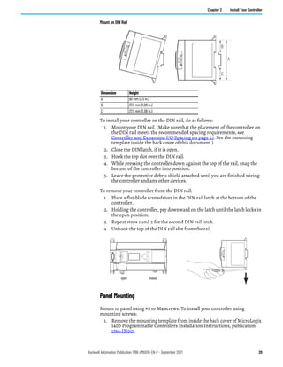 Rockwell Automation Publication 1766-UM001O-EN-P - September 2021 29
Chapter 2 Install Your Controller
Mount on DIN Rail
To install your controller on the DIN rail, do as follows:
1. Mount your DIN rail. (Make sure that the placement of the controller on
the DIN rail meets the recommended spacing requirements, see
Controller and Expansion I/O Spacing on page 27. See the mounting
template inside the back cover of this document.)
2. Close the DIN latch, if it is open.
3. Hook the top slot over the DIN rail.
4. While pressing the controller down against the top of the rail, snap the
bottom of the controller into position.
5. Leave the protective debris shield attached until you are finished wiring
the controller and any other devices.
To remove your controller from the DIN rail:
1. Place a flat-blade screwdriver in the DIN rail latch at the bottom of the
controller.
2. Holding the controller, pry downward on the latch until the latch locks in
the open position.
3. Repeat steps 1 and 2 for the second DIN rail latch.
4. Unhook the top of the DIN rail slot from the rail.
Panel Mounting
Mount to panel using #8 or M4 screws. To install your controller using
mounting screws:
1. Remove the mounting template from inside the back cover of MicroLogix
1400 Programmable Controllers Installation Instructions, publication
1766-IN001.
Dimension Height
A 90 mm (3.5 in.)
B 27.5 mm (1.08 in.)
C 27.5 mm (1.08 in.)
A
B
C
ESC
OK
open closed
 