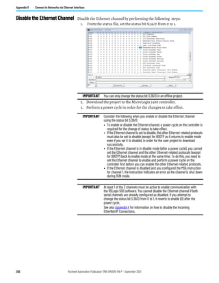 292 Rockwell Automation Publication 1766-UM001O-EN-P - September 2021
Appendix G Connect to Networks via Ethernet Interface
Disable the Ethernet Channel Disable the Ethernet channel by performing the following steps:
1. From the status file, set the status bit S:36/0 from 0 to 1.
2. Download the project to the MicroLogix 1400 controller.
3. Perform a power cycle in order for the changes to take effect.
IMPORTANT You can only change the status bit S:36/0 in an offline project.
IMPORTANT Consider the following when you enable or disable the Ethernet channel
using the status bit S:36/0:
• To enable or disable the Ethernet channel, a power cycle on the controller is
required for the change of status to take effect.
• If the Ethernet channel is set to disable, the other Ethernet-related protocols
must also be set to disable (except for BOOTP as it returns to enable mode
even if you set it to disable), in order for the user project to download
successfully.
• If the Ethernet channel is in disable mode (after a power cycle), you cannot
set the Ethernet channel and the other Ethernet-related protocols (except
for BOOTP) back to enable mode at the same time. To do this, you need to
set the Ethernet channel to enable and perform a power cycle on the
controller first before you can enable the other Ethernet-related protocols.
• If the Ethernet channel is disabled and you configured the MSG instruction
for channel 1, the instruction indicates an error as the channel is shut down
during RUN mode.
IMPORTANT At least 1 of the 3 channels must be active to enable communication with
the RSLogix 500 software. You cannot disable the Ethernet channel if both
serial channels are already configured as disabled. If you attempt to
change the status bit S:36/0 from 0 to 1, it reverts to enable (0) after the
power cycle.
See also Appendix F for information on how to disable the Incoming
EtherNet/IP Connections.
 