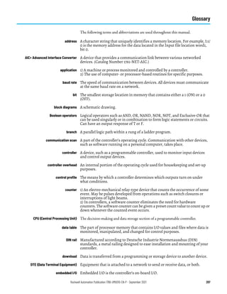 Rockwell Automation Publication 1766-UM001O-EN-P - September 2021 297
Glossary
The following terms and abbreviations are used throughout this manual.
address A character string that uniquely identifies a memory location. For example, I:1/
0 is the memory address for the data located in the Input file location word1,
bit 0.
AIC+ Advanced Interface Converter A device that provides a communication link between various networked
devices. (Catalog Number 1761-NET-AIC.)
application 1) A machine or process monitored and controlled by a controller.
2) The use of computer- or processor-based routines for specific purposes.
baud rate The speed of communication between devices. All devices must communicate
at the same baud rate on a network.
bit The smallest storage location in memory that contains either a 1 (ON) or a 0
(OFF).
block diagrams A schematic drawing.
Boolean operators Logical operators such as AND, OR, NAND, NOR, NOT, and Exclusive-OR that
can be used singularly or in combination to form logic statements or circuits.
Can have an output response of T or F.
branch A parallel logic path within a rung of a ladder program.
communication scan A part of the controller’s operating cycle. Communication with other devices,
such as software running on a personal computer, takes place.
controller A device, such as a programmable controller, used to monitor input devices
and control output devices.
controller overhead An internal portion of the operating cycle used for housekeeping and set-up
purposes.
control profile The means by which a controller determines which outputs turn on under
what conditions.
counter 1) An electro-mechanical relay-type device that counts the occurrence of some
event. May be pulses developed from operations such as switch closures or
interruptions of light beams.
2) In controllers, a software counter eliminates the need for hardware
counters. The software counter can be given a preset count value to count up or
down whenever the counted event occurs.
CPU (Central Processing Unit) The decision-making and data storage section of a programmable controller.
data table The part of processor memory that contains I/O values and files where data is
monitored, manipulated, and changed for control purposes.
DIN rail Manufactured according to Deutsche Industrie Normenausshus (DIN)
standards, a metal railing designed to ease installation and mounting of your
controller.
download Data is transferred from a programming or storage device to another device.
DTE (Data Terminal Equipment) Equipment that is attached to a network to send or receive data, or both.
embedded I/O Embedded I/O is the controller’s on-board I/O.
 