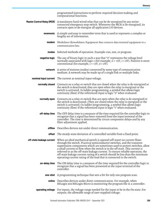Rockwell Automation Publication 1766-UM001O-EN-P - September 2021 299
Glossary
programmed instructions to perform required decision making and
computational functions.
Master Control Relay (MCR) A mandatory hard-wired relay that can be de-energized by any series-
connected emergency stop switch. Whenever the MCR is de-energized, its
contacts open to de-energize all application I/O devices.
mnemonic A simple and easy to remember term that is used to represent a complex or
lengthy set of information.
modem Modulator/demodulator. Equipment that connects data terminal equipment to a
communication line.
modes Selected methods of operation. Example: run, test, or program.
negative logic The use of binary logic in such a way that “0” represents the voltage level
normally associated with logic 1 (for example, 0 = +5V, 1 = 0V). Positive is more
conventional (for example, 1 = +5V, 0 = 0V).
network A series of stations (nodes) connected by some type of communication
medium. A network may be made up of a single link or multiple links.
nominal input current The current at nominal input voltage.
normally closed Contacts on a relay or switch that are closed when the relay is de-energized or
the switch is deactivated; they are open when the relay is energized or the
switch is activated. In ladder programming, a symbol that allows logic
continuity (flow) if the referenced input is logic “0” when evaluated.
normally open Contacts on a relay or switch that are open when the relay is de-energized or
the switch is deactivated. (They are closed when the relay is energized or the
switch is activated.) In ladder programming, a symbol that allows logic
continuity (flow) if the referenced input is logic “1” when evaluated.
off-delay time The OFF delay time is a measure of the time required for the controller logic to
recognize that a signal has been removed from the input terminal of the
controller. The time is determined by circuit component delays and by any
filter adjustment applied.
offline Describes devices not under direct communication.
offset The steady-state deviation of a controlled variable from a fixed point.
off-state leakage current When an ideal mechanical switch is opened (off-state) no current flows
through the switch. Practical semiconductor switches, and the transient
suppression components which are sometimes used to protect switches, allow
a small current to flow when the switch is in the off state. This current is
referred to as the off-state leakage current. To ensure reliable operation, the
off-state leakage current rating of a switch should be less than the minimum
operating current rating of the load that is connected to the switch.
on-delay time The ON delay time is a measure of the time required for the controller logic to
recognize that a signal has been presented at the input terminal of the
controller.
one-shot A programming technique that sets a bit for only one program scan.
online Describes devices under direct communication. For example, when
RSLogix 500/RSLogix Micro is monitoring the program file in a controller.
operating voltage For inputs, the voltage range needed for the input to be in the On state. For
outputs, the allowable range of user-supplied voltage.
 
