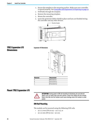 30 Rockwell Automation Publication 1766-UM001O-EN-P - September 2021
Chapter 2 Install Your Controller
2. Secure the template to the mounting surface. Make sure your controller
is spaced properly. See Controller and Expansion I/O Spacing on page 27.
3. Drill holes through the template.
4. Remove the mounting template.
5. Mount the controller.
6. Leave the protective debris shield in place until you are finished wiring
the controller and any other devices.
1762 Expansion I/O
Dimensions
Expansion I/O Dimensions
Mount 1762 Expansion I/O
DIN Rail Mounting
The module can be mounted using the following DIN rails:
• 35 x 7.5 mm (EN 50 022 – 35 x 7.5), or
• 35 x 15 mm (EN 50 022 – 35 x 15).
ESC
OK
Mounting Template
Dimension Measurement
A 90 mm (3.5 in.)
B 40 mm (1.57 in.)
C 87 mm (3.43 in.)
A
B
C
ATTENTION: During panel or DIN rail mounting of all devices, be sure that all
debris such as metal chips and wire stands, is kept from falling into the module.
Debris that falls into the module could cause damage when the module is under
power.
 