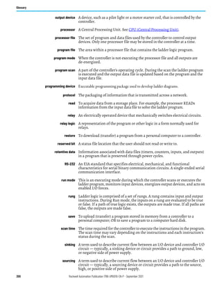300 Rockwell Automation Publication 1766-UM001O-EN-P - September 2021
Glossary
output device A device, such as a pilot light or a motor starter coil, that is controlled by the
controller.
processor A Central Processing Unit. See CPU (Central Processing Unit).
processor file The set of program and data files used by the controller to control output
devices. Only one processor file may be stored in the controller at a time.
program file The area within a processor file that contains the ladder logic program.
program mode When the controller is not executing the processor file and all outputs are
de-energized.
program scan A part of the controller’s operating cycle. During the scan the ladder program
is executed and the output data file is updated based on the program and the
input data file.
programming device Executable programming package used to develop ladder diagrams.
protocol The packaging of information that is transmitted across a network.
read To acquire data from a storage place. For example, the processor READs
information from the input data file to solve the ladder program.
relay An electrically operated device that mechanically switches electrical circuits.
relay logic A representation of the program or other logic in a form normally used for
relays.
restore To download (transfer) a program from a personal computer to a controller.
reserved bit A status file location that the user should not read or write to.
retentive data Information associated with data files (timers, counters, inputs, and outputs)
in a program that is preserved through power cycles.
RS-232 An EIA standard that specifies electrical, mechanical, and functional
characteristics for serial binary communication circuits. A single-ended serial
communication interface.
run mode This is an executing mode during which the controller scans or executes the
ladder program, monitors input devices, energizes output devices, and acts on
enabled I/O forces.
rung Ladder logic is comprised of a set of rungs. A rung contains input and output
instructions. During Run mode, the inputs on a rung are evaluated to be true
or false. If a path of true logic exists, the outputs are made true. If all paths are
false, the outputs are made false.
save To upload (transfer) a program stored in memory from a controller to a
personal computer; OR to save a program to a computer hard disk.
scan time The time required for the controller to execute the instructions in the program.
The scan time may vary depending on the instructions and each instruction’s
status during the scan.
sinking A term used to describe current flow between an I/O device and controller I/O
circuit — typically, a sinking device or circuit provides a path to ground, low,
or negative side of power supply.
sourcing A term used to describe current flow between an I/O device and controller I/O
circuit — typically, a sourcing device or circuit provides a path to the source,
high, or positive side of power supply.
 