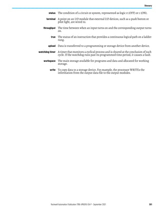 Rockwell Automation Publication 1766-UM001O-EN-P - September 2021 301
Glossary
status The condition of a circuit or system, represented as logic 0 (OFF) or 1 (ON).
terminal A point on an I/O module that external I/O devices, such as a push button or
pilot light, are wired to.
throughput The time between when an input turns on and the corresponding output turns
on.
true The status of an instruction that provides a continuous logical path on a ladder
rung.
upload Data is transferred to a programming or storage device from another device.
watchdog timer A timer that monitors a cyclical process and is cleared at the conclusion of each
cycle. If the watchdog runs past its programmed time period, it causes a fault.
workspace The main storage available for programs and data and allocated for working
storage.
write To copy data to a storage device. For example, the processor WRITEs the
information from the output data file to the output modules.
 