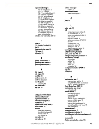 Rockwell Automation Publication 1766-UM001O-EN-P - September 2021 305
Index
expansion I/O wiring 45
1762-IA8 wiring diagram 45
1762-IF2OF2 wiring 52
1762-IF4 terminal block layout 54
1762-IQ16 wiring diagram 46
1762-IQ32T wiring diagram 47
1762-IQ8 wiring diagram 45
1762-IQ8OW6 wiring diagram 51
1762-OA8 wiring diagram 47
1762-OB16 wiring diagram 48
1762-OB32T wiring diagram 49
1762-OB8 wiring diagram 48
1762-OV32T wiring diagram 49
1762-OW16 wiring diagram 50
1762-OW8 wiring diagram 50
1762-OX6I wiring diagram 51
analog wiring guidelines 51
extended error information field 158
F
false 298
FIFO (First-In-First-Out) 298
file 298
file authentication rules 258
Full-Duplex 61
full-duplex 298
G
general considerations 19
generating DNP3 events 247
grounding the controller 36
H
Half-Duplex 63
half-duplex 298
hard disk 298
hardware errors 158
hardware features 13
heat dissipation
calculating 296
heat protection 22
high byte 298
I
I/O (Inputs and Outputs) 298
I/O status indicators 80
implementation table 273
initialize user program 261
input device 298
input states on power down 22
inrush current 298
installing
battery wire connector 26
ControlFLASH software 161
memory module 25
your controller 19
instruction 298
instruction set 298
isolated link coupler
installing 67
isolation transformers
power considerations 21
J
jump 298
L
ladder logic 298
LCD
configuring advanced settings 97
I/O status indicators 80, 154
loading communication EEPROM 111
main menu 78
menu structure tree 76
saving communication EEPROM 111
setup 113
status indicators 154
user defined screen 96
viewing fault code 110
viewing system information 109
least significant bit (LSB) 298
LED (Light Emitting Diode) 298
LIFO (Last-In-First-Out) 298
link layer configuration parameters 191
lithium battery (1747-BA)
disposing 151
handling 150
installing 149
storing 150
transporting 150
loading communication EEPROM 111
logic 298
low byte 298
M
master control relay 23
emergency-stop switches 23
using ANSI/CSA symbols schematic 25
using IEC symbols schematic 24
Master Control Relay (MCR) 299
master control relay circuit
periodic tests 21
memory module 14
data file protection 125
information file 125
operation 124
program and data download 125
program and data upload 126
program compare 125
program/data/recipe backup 124
removal/installation under power 125
write protection 125
menu structure 76
menu structure tree 76
minimizing electrical noise 42
minimizing electrical noise on analog channels
44
mnemonic 299
Modbus communication protocol 185
 