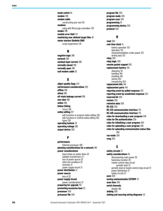 306 Rockwell Automation Publication 1766-UM001O-EN-P - September 2021
Index
mode switch 94
modem 299
modem cable
constructing your own 62
modems
using with MicroLogix controllers 178
modes 299
module error field 157
monitoring user defined target files 82
motor starters (bulletin 509)
surge suppressors 36
N
negative logic 299
network 299
nominal input current 299
normally closed 299
normally open 299
null modem cable 63
O
object quality flags 242
oerformance considerations 282
offline 299
offset 299
off-state leakage current 299
one-shot 299
online 299
Online Editing
Terms 128
online editing 127
edit functions in program online editing 130
edit functions in runtime online editing 130
types 130
operating buttons 79
operating voltage 299
output device 300
P
performance
Ethernet processor 282
planning considerations for a network 180
power considerations
input states on power down 22
isolation transformers 21
loss of power source 22
other line conditions 22
overview 21
power supply inrush 21
power distribution 21
power source
loss of 22
power supply inrush
power considerations 21
preparing for upgrade 161
preventing excessive heat 22
processor 300
processor file 300
program file 300
program mode 300
program scan 300
programming 16
programming device 300
protocol 300
R
read 300
real-time clock 14
battery operation 123
operation 123
removal/installation under power 123
writing data 123
relay 300
relay logic 300
remote packet support 182
replacement battery 149
disposing 151
handling 150
installing 149
storing 150
transporting 150
replacement kits 149
replacement parts 149
reporting event by polled response 252
reporting event by unsolicited response 252
reserved bit 300
restore 300
retentive data 300
RS-232 300
RS-232 communication interface 175
RS-485 communication interface 175
rules for downloading a user program 258
rules for file authentication 258
rules for initializing a user program 260
rules for uploading a user program 259
rules for uploading communication status files
260
run mode 300
rung 300
S
safety circuits 21
safety considerations 20
disconnecting main power 20
hazardous location 20
master control relay circuit
periodic tests 21
periodic tests of master control relay circuit 21
power distribution 21
safety circuits 21
save 300
saving communication EEPROM 111
scan time 300
serial channels
disable 185
sinking 300
sinking and sourcing wiring diagrams 40
 