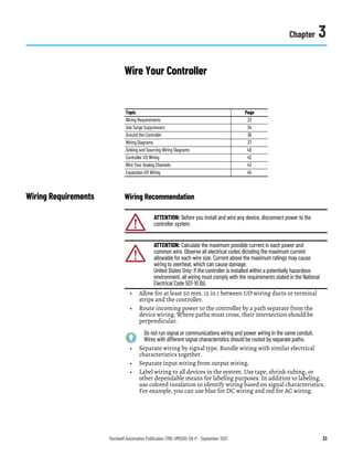 Rockwell Automation Publication 1766-UM001O-EN-P - September 2021 33
Chapter 3
Wire Your Controller
Wiring Requirements Wiring Recommendation
• Allow for at least 50 mm. (2 in.) between I/O wiring ducts or terminal
strips and the controller.
• Route incoming power to the controller by a path separate from the
device wiring. Where paths must cross, their intersection should be
perpendicular.
• Separate wiring by signal type. Bundle wiring with similar electrical
characteristics together.
• Separate input wiring from output wiring.
• Label wiring to all devices in the system. Use tape, shrink-tubing, or
other dependable means for labeling purposes. In addition to labeling,
use colored insulation to identify wiring based on signal characteristics.
For example, you can use blue for DC wiring and red for AC wiring.
Topic Page
Wiring Requirements 33
Use Surge Suppressors 34
Ground the Controller 36
Wiring Diagrams 37
Sinking and Sourcing Wiring Diagrams 40
Controller I/O Wiring 42
Wire Your Analog Channels 43
Expansion I/O Wiring 45
ATTENTION: Before you install and wire any device, disconnect power to the
controller system.
ATTENTION: Calculate the maximum possible current in each power and
common wire. Observe all electrical codes dictating the maximum current
allowable for each wire size. Current above the maximum ratings may cause
wiring to overheat, which can cause damage.
United States Only: If the controller is installed within a potentially hazardous
environment, all wiring must comply with the requirements stated in the National
Electrical Code 501-10 (b).
Do not run signal or communications wiring and power wiring in the same conduit.
Wires with different signal characteristics should be routed by separate paths.
 