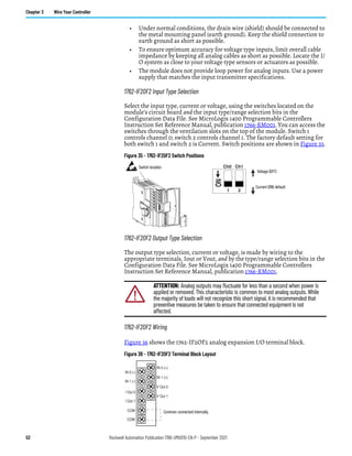 52 Rockwell Automation Publication 1766-UM001O-EN-P - September 2021
Chapter 3 Wire Your Controller
• Under normal conditions, the drain wire (shield) should be connected to
the metal mounting panel (earth ground). Keep the shield connection to
earth ground as short as possible.
• To ensure optimum accuracy for voltage type inputs, limit overall cable
impedance by keeping all analog cables as short as possible. Locate the I/
O system as close to your voltage type sensors or actuators as possible.
• The module does not provide loop power for analog inputs. Use a power
supply that matches the input transmitter specifications.
1762-IF2OF2 Input Type Selection
Select the input type, current or voltage, using the switches located on the
module’s circuit board and the input type/range selection bits in the
Configuration Data File. See MicroLogix 1400 Programmable Controllers
Instruction Set Reference Manual, publication 1766-RM001. You can access the
switches through the ventilation slots on the top of the module. Switch 1
controls channel 0; switch 2 controls channel 1. The factory default setting for
both switch 1 and switch 2 is Current. Switch positions are shown in Figure 35.
Figure 35 - 1762-IF2OF2 Switch Positions
1762-IF2OF2 Output Type Selection
The output type selection, current or voltage, is made by wiring to the
appropriate terminals, Iout or Vout, and by the type/range selection bits in the
Configuration Data File. See MicroLogix 1400 Programmable Controllers
Instruction Set Reference Manual, publication 1766-RM001.
1762-IF2OF2 Wiring
Figure 36 shows the 1762-IF2OF2 analog expansion I/O terminal block.
Figure 36 - 1762-IF2OF2 Terminal Block Layout
ATTENTION: Analog outputs may fluctuate for less than a second when power is
applied or removed. This characteristic is common to most analog outputs. While
the majority of loads will not recognize this short signal, it is recommended that
preventive measures be taken to ensure that connected equipment is not
affected.
1
ON
2
Ch0 Ch1
Current (ON) default
Voltage (OFF)
Switch location
V Out 1
V Out 0
IN 1 (+)
IN 0 (+)
I Out 1
I Out 0
IN 1 (-)
IN 0 (-)
COM
COM
Common connected internally.
 