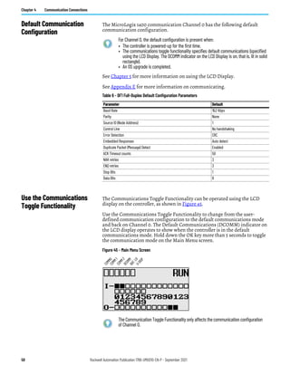 58 Rockwell Automation Publication 1766-UM001O-EN-P - September 2021
Chapter 4 Communication Connections
Default Communication
Configuration
The MicroLogix 1400 communication Channel 0 has the following default
communication configuration.
See Chapter 5 for more information on using the LCD Display.
See Appendix E for more information on communicating.
Use the Communications
Toggle Functionality
The Communications Toggle Functionality can be operated using the LCD
display on the controller, as shown in Figure 45.
Use the Communications Toggle Functionality to change from the user-
defined communication configuration to the default communications mode
and back on Channel 0. The Default Communications (DCOMM) indicator on
the LCD display operates to show when the controller is in the default
communications mode. Hold down the OK key more than 5 seconds to toggle
the communication mode on the Main Menu screen.
Figure 45 - Main Menu Screen
For Channel 0, the default configuration is present when:
• The controller is powered-up for the first time.
• The communications toggle functionality specifies default communications (specified
using the LCD Display. The DCOMM indicator on the LCD Display is on, that is, lit in solid
rectangle).
• An OS upgrade is completed.
Table 6 - DF1 Full-Duplex Default Configuration Parameters
Parameter Default
Baud Rate 19.2 Kbps
Parity None
Source ID (Node Address) 1
Control Line No handshaking
Error Detection CRC
Embedded Responses Auto detect
Duplicate Packet (Message) Detect Enabled
ACK Timeout counts 50
NAK retries 3
ENQ retries 3
Stop Bits 1
Data Bits 8
The Communication Toggle Functionality only affects the communication configuration
of Channel 0.
C
O
M
M
0
C
O
M
M
1
D
C
O
M
M
B
A
T
.
L
O
U
-
D
I
S
P
C
O
M
M
2
 