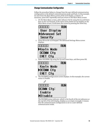 Rockwell Automation Publication 1766-UM001O-EN-P - September 2021 59
Chapter 4 Communication Connections
Change Communication Configuration
Follow the procedure below to change from the user-defined communication
configuration to the default communications mode and back. In this example,
we start from the Main Menu screen of the LCD display, as shown. If
necessary, press ESC repeatedly until you return to the Main Menu screen.
1. On the Main Menu screen, select Advance Set by using the Up and Down
keys on the LCD keypad. If the menu items shown do not display on the
Main Menu screen, scroll down the screen by pressing the Down key.
2. Press OK on the LCD keypad. The Advanced Settings Menu screen
displays.
3. Select DCOMM Cfg using the Up and Down keys, and then press OK.
4. The DCOMM Configuration screen displays. In this example, the current
status is Disable.
The DCOMM status indicator, which is the fourth of the six indicators at
the top left of the LED display, displays as an empty rectangle. It means
that the communication configuration is set to a user-defined
communication mode.
D
C
O
M
M
 
