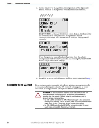 60 Rockwell Automation Publication 1766-UM001O-EN-P - September 2021
Chapter 4 Communication Connections
5. Use the Up arrow to change the indicator position so that it points to
Enable. Press OK to change to the default communication mode.
The DCOMM Mode Change Notification screen display. It indicates that
the communication configuration is changed to the default
communication mode. The DCOMM status indicator displays a solid
rectangle.
If you change to the user-defined configuration from the default
configuration mode by selecting Disable and pressing OK, the DCOMM
Mode Change Notification displays.
6. Press ESC to return to the Advanced Set Menu screen, as shown in step 3.
Connect to the RS-232 Port There are two ways to connect the MicroLogix 1400 programmable controller
to your personal computer using the DF1 protocol: using a point-to-point
connection, or using a modem. Descriptions of these methods follow.
C
O
M
M
0
C
O
M
M
1
D
C
O
M
M
B
A
T
.
L
O
U
-
D
I
S
P
C
O
M
M
2
ATTENTION: All devices connected to the RS-232/RS-485 communication port
must be referenced to controller ground, or be floating (not referenced to a
potential other than ground). Failure to follow this procedure may result in
property damage or personal injury.
• For 1766-L32BWA controllers, the COM of the sensor supply is also connected to
chassis ground internally. The 24V DC sensor power source should not be used to
power output circuits. It should only be used to power input devices.
• For 1766-L32BXB controllers, the VDC NEUT or common terminal of the power
supply is also connected to chassis ground internally.
 