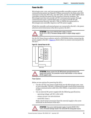 Rockwell Automation Publication 1766-UM001O-EN-P - September 2021 73
Chapter 4 Communication Connections
Power the AIC+
MicroLogix 1000, 1200, and 1500 programmable controllers support 24V DC
communication power on Channel 0. When connected to the 8-pin mini-DIN
connector on the 1761-NET-AIC, 1761-NET-ENI, and the 1761-NET-ENIW, these
controllers provide the power for the interface converter modules. The
MicroLogix 1400 does not provide 24V DC communication power through
communication ports. Instead these pins are used to provide RS-485
communications directly. Any AIC+, ENI, or ENIW not connected to a
MicroLogix 1200 controller requires a 24V DC power supply.
If both the controller and external power are connected to the AIC+, the power
selection switch determines what device powers the AIC+.
Set the DC Power Source selector switch to EXTERNAL before connecting the
power supply to the AIC+. Figure 55 shows where to connect external power for
the AIC+.
Figure 55 - External Power for AIC+
Power Options
Below are two options for powering the AIC+:
• Use the 24V DC user power supply built into the MicroLogix 1000, 1200,
or 1500 controller. The AIC+ is powered through a hard-wired connection
using a communication cable (1761-CBL-HM02, or equivalent) connected
to port 2.
• Use an external DC power supply with the following specifications:
- operating voltage: 24V DC (-15%/+20%)
- output current: 150 mA minimum
- rated NEC Class 2
Make a hard-wired connection from the external supply to the screw
terminals on the bottom of the AIC+.
ATTENTION: If you use an external power supply, it must be
24V DC (-15%/+20%). Permanent damage results if a higher voltage supply is
used.
ATTENTION: Always connect the CHS GND (chassis ground) terminal to the
nearest earth ground. This connection must be made whether or not an external
24V DC supply is used.
ATTENTION: If you use an external power supply, it must be 24V DC (-15%/
+20%). Permanent damage results if mis-wired with the wrong power source.
24V
DC
DC
NEUT
CHS
GND
Bottom view
 