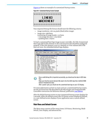 Rockwell Automation Publication 1766-UM001O-EN-P - September 2021 77
Chapter 5 LCD and Keypad
Figure 59 shows an example of a customized Startup screen.
Figure 59 - Customized Startup Screen Example
Your imported Bitmap file format should meet the following criteria:
• image resolution: 128 x 64 pixels (black/white image)
• image size: 1088 bytes
(consisting of image header = 62 bytes
+ raw image data size = 1024 bytes
+ padding data: 2 bytes)
To load a customized boot logo image to your controller, the CBL (Customized
Boot Logo ASCII File) element in the LCD Function File should be configured
properly. If the CBL element is set to 0 (default) or if the indexed ASCII file
does not exist, the embedded default logo displays.
For more information on how to create and use a customized Startup screen,
see the LCD Function File described in the MicroLogix 1400 Programmable
Controllers Instruction Set Reference Manual, publication 1766-RM001.
After the default Startup screen or your customized Startup screen displays for
3 seconds, either the default screen (the I/O Status screen) displays by default,
or a user-defined screen displays if your application uses a custom default
screen.
Main Menu and Default Screen
The Main menu consists of five menu items: I/O Status, Monitoring, Mode
Switch, User Display, and Advanced Set.
Once a valid bitmap file is imported successfully, you should see the data in ASCII data
files.
Make sure that the second element (file size) in the first ASCII data file is 0x0440 (1088
bytes) in hexadecimal value.
After a power cycle, you should see the customized boot logo on your LCD display.
 