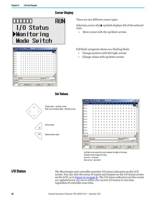 80 Rockwell Automation Publication 1766-UM001O-EN-P - September 2021
Chapter 5 LCD and Keypad
Cursor Display
Set Values
I/O Status The MicroLogix 1400 controller provides I/O status indicators on the LCD
screen. You can view the status of inputs and outputs on the I/O Status screen
on the LCD, as in Figure 62 on page 81. The I/O status indicators on this screen
are updated every 100 ms to reflect the current I/O status in real time,
regardless of controller scan time.
There are two different cursor types:
Selection cursor (the symbol) displays left of the selected
item.
• Move cursor with the up/down arrows
Full block navigation shows as a flashing block:
• Change position with left/right arrows
• Change values with up/down arrows
Change value = up/down arrows
Move cursor between digits = left/right arrows
Stores entries
Retain previous value
Left/right arrow moves the cursor between the digits of the value.
Up/down arrow changes the value.
Up arrow = increment
Down arrow = decrement
ESC
OK
 