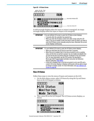 Rockwell Automation Publication 1766-UM001O-EN-P - September 2021 81
Chapter 5 LCD and Keypad
Figure 62 - I/O Status Screen
A solid rectangle displays when the input or output is energized. An empty
rectangle displays when the input or output is not energized.
View I/O Status
Follow these steps to view the status of inputs and outputs on the LCD.
1. On the Main Menu screen, select I/O Status by using the Up and Down
keys on the LCD keypad, as shown.
2. Then, press OK on the LCD keypad. The I/O Status screen displays, as
shown.
IMPORTANT If no user defined LCD screen is used, the I/O Status screen displays,
• 5 seconds after the controller has powered-up.
• When you enter the I/O Status screen from other screen using the LCD
menu. If you are at another screen and want to view I/O status, you have to
enter the I/O Status screen manually using the menu. Otherwise, the current
screen displays continuously.
IMPORTANT If a user defined LCD screen is used, the I/O Status screen displays,
• When you hold down the ESC key for more than 3 seconds.
• When time out is enabled, that is, the time out period is set to a positive
value, and the time out period is passed. You can enable and disable time
out and set the time out period using the TO element in the LCD Function
File. For more information, see the LCD Function File described in
MicroLogix 1400 Programmable Controllers Instruction Set Reference
Manual, publication 1766-RM001.
• If time out is disabled, that is, the time out period is set to zero (0), and a
custom LCD screen displays, it displays continuously until you give an input
to change to another screen. For more information, see User-defined LCD
Screen on page 96.
Output status indicators (12)
Input status indicators (20)
C
O
M
M
0
C
O
M
M
1
D
C
O
M
M
B
A
T
.
L
O
U
-
D
I
S
P
C
O
M
M
2
 