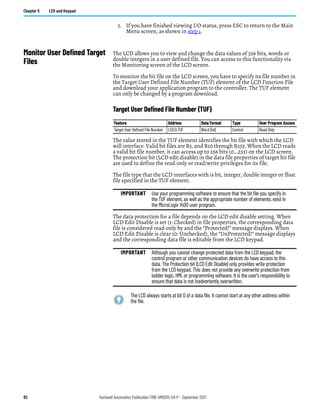 82 Rockwell Automation Publication 1766-UM001O-EN-P - September 2021
Chapter 5 LCD and Keypad
3. If you have finished viewing I/O status, press ESC to return to the Main
Menu screen, as shown in step 1.
Monitor User Defined Target
Files
The LCD allows you to view and change the data values of 256 bits, words or
double integers in a user defined file. You can access to this functionality via
the Monitoring screen of the LCD screen.
To monitor the bit file on the LCD screen, you have to specify its file number in
the Target User Defined File Number (TUF) element of the LCD Function File
and download your application program to the controller. The TUF element
can only be changed by a program download.
Target User Defined File Number (TUF)
The value stored in the TUF element identifies the bit file with which the LCD
will interface. Valid bit files are B3, and B10 through B255. When the LCD reads
a valid bit file number, it can access up to 256 bits (0...255) on the LCD screen.
The protection bit (LCD edit disable) in the data file properties of target bit file
are used to define the read-only or read/write privileges for its file.
The file type that the LCD interfaces with is bit, integer, double integer or float
file specified in the TUF element.
The data protection for a file depends on the LCD edit disable setting. When
LCD Edit Disable is set (1: Checked) in file properties, the corresponding data
file is considered read-only by and the “Protected!” message displays. When
LCD Edit Disable is clear (0: Unchecked), the “UnProtected!” message displays
and the corresponding data file is editable from the LCD keypad.
Feature Address Data Format Type User Program Access
Target User Defined File Number LCD:0.TUF Word (int) Control Read Only
IMPORTANT Use your programming software to ensure that the bit file you specify in
the TUF element, as well as the appropriate number of elements, exist in
the MicroLogix 1400 user program.
IMPORTANT Although you cannot change protected data from the LCD keypad, the
control program or other communication devices do have access to this
data. The Protection bit (LCD Edit Disable) only provides write protection
from the LCD keypad. This does not provide any overwrite protection from
ladder logic, HMI, or programming software. It is the user’s responsibility to
ensure that data is not inadvertently overwritten.
The LCD always starts at bit 0 of a data file. It cannot start at any other address within
the file.
 