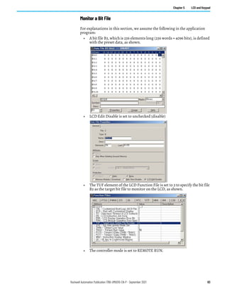 Rockwell Automation Publication 1766-UM001O-EN-P - September 2021 83
Chapter 5 LCD and Keypad
Monitor a Bit File
For explanations in this section, we assume the following in the application
program:
• A bit file B3, which is 256 elements long (256 words = 4096 bits), is defined
with the preset data, as shown.
• LCD Edit Disable is set to unchecked (disable)
• The TUF element of the LCD Function File is set to 3 to specify the bit file
B3 as the target bit file to monitor on the LCD, as shown.
• The controller mode is set to REMOTE RUN.
 