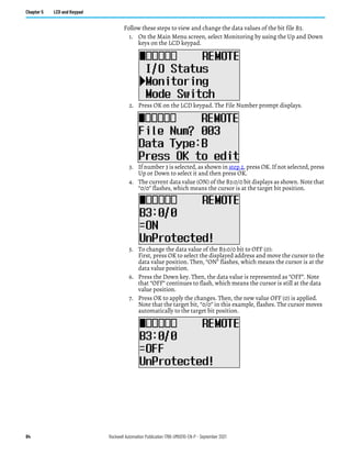 84 Rockwell Automation Publication 1766-UM001O-EN-P - September 2021
Chapter 5 LCD and Keypad
Follow these steps to view and change the data values of the bit file B3.
1. On the Main Menu screen, select Monitoring by using the Up and Down
keys on the LCD keypad.
2. Press OK on the LCD keypad. The File Number prompt displays.
3. If number 3 is selected, as shown in step 2, press OK. If not selected, press
Up or Down to select it and then press OK.
4. The current data value (ON) of the B3:0/0 bit displays as shown. Note that
“0/0” flashes, which means the cursor is at the target bit position.
5. To change the data value of the B3:0/0 bit to OFF (0):
First, press OK to select the displayed address and move the cursor to the
data value position. Then, “ON” flashes, which means the cursor is at the
data value position.
6. Press the Down key. Then, the data value is represented as “OFF”. Note
that “OFF” continues to flash, which means the cursor is still at the data
value position.
7. Press OK to apply the changes. Then, the new value OFF (0) is applied.
Note that the target bit, “0/0” in this example, flashes. The cursor moves
automatically to the target bit position.
 