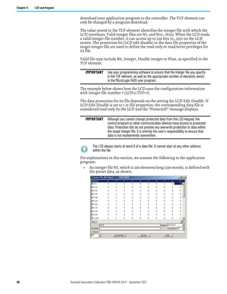 86 Rockwell Automation Publication 1766-UM001O-EN-P - September 2021
Chapter 5 LCD and Keypad
download your application program to the controller. The TUF element can
only be changed by a program download.
The value stored in the TUF element identifies the integer file with which the
LCD interfaces. Valid integer files are N7, and N10…N255. When the LCD reads
a valid integer file number, it can access up to 256 bits (0…255) on the LCD
screen. The protection bit (LCD edit disable) in the data file properties of the
target integer file are used to define the read-only or read/write privileges for
its file.
Valid file type include Bit, Integer, Double integer or Float, as specified in the
TUF element.
The example below shows how the LCD uses the configuration information
with integer file number 7 (LCD:0.TUF=7).
The data protection for its file depends on the setting for LCD Edit Disable. If
LCD Edit Disable is set to 1 in file properties, the corresponding data file is
considered read-only by the LCD and the “Protected!” message displays.
For explanations in this section, we assume the following in the application
program:
• An integer file N7, which is 256 elements long (256 words), is defined with
the preset data, as shown.
IMPORTANT Use your programming software to ensure that the integer file you specify
in the TUF element, as well as the appropriate number of elements, exists
in the MicroLogix 1400 user program.
IMPORTANT Although you cannot change protected data from the LCD keypad, the
control program or other communication devices have access to protected
data. Protection bits do not provide any overwrite protection to data within
the target integer file. It is entirely the user’s responsibility to ensure that
data is not inadvertently overwritten.
The LCD always starts at word 0 of a data file. It cannot start at any other address
within the file.
 